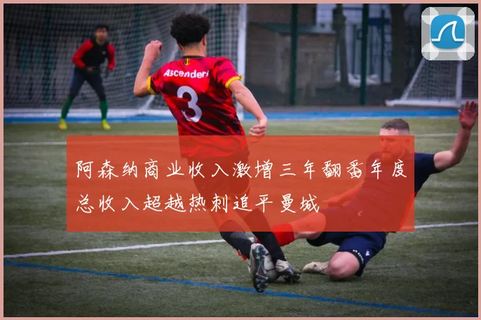 阿森纳商业收入激增三年翻番年度总收入超越热刺追平曼城