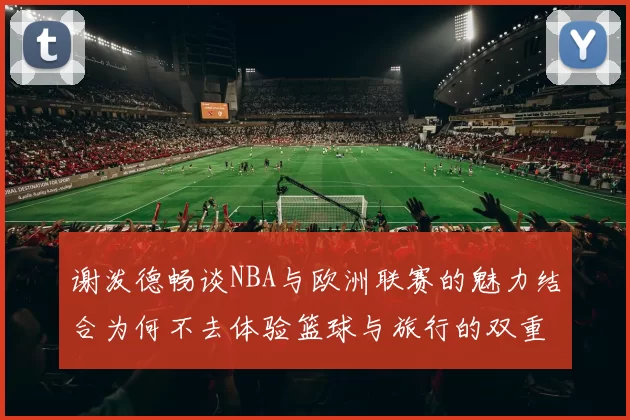 谢泼德畅谈NBA与欧洲联赛的魅力结合为何不去体验篮球与旅行的双重乐趣