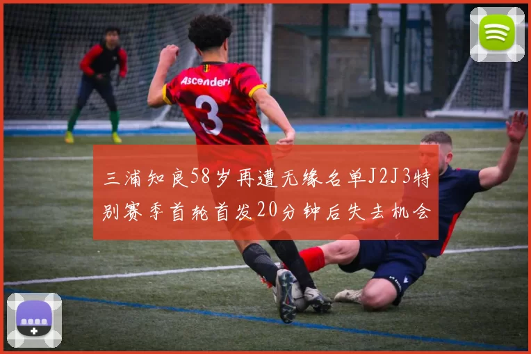 三浦知良58岁再遭无缘名单J2J3特别赛季首轮首发20分钟后失去机会