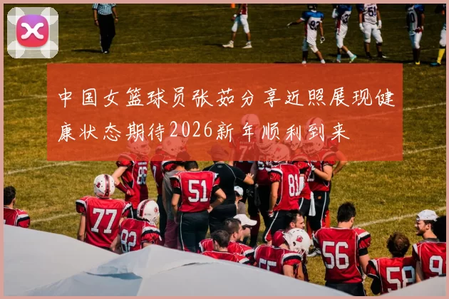 中国女篮球员张茹分享近照展现健康状态期待2026新年顺利到来