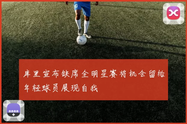 库里宣布缺席全明星赛将机会留给年轻球员展现自我