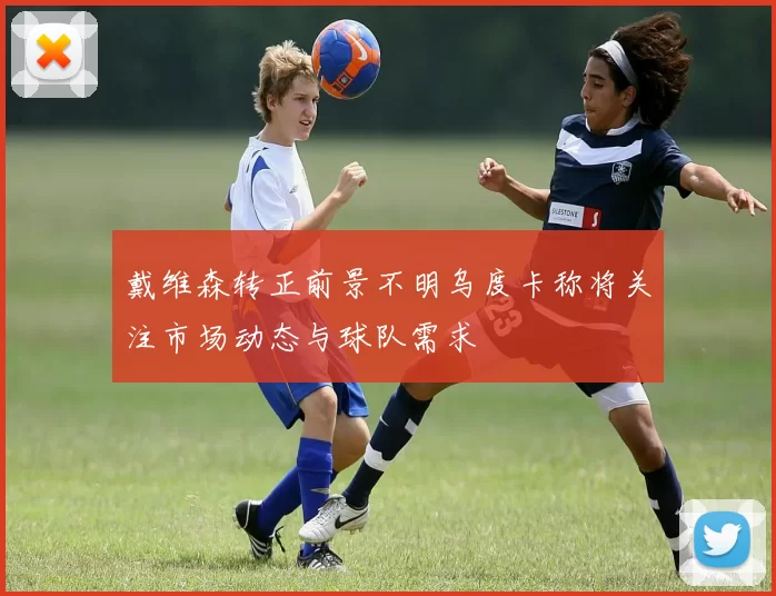 戴维森转正前景不明乌度卡称将关注市场动态与球队需求