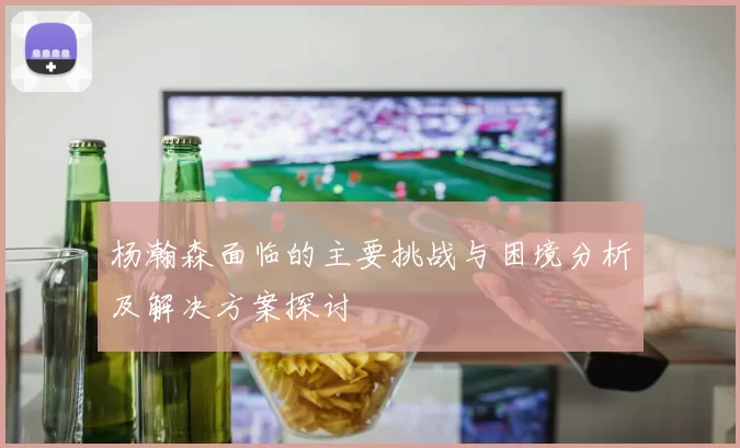 杨瀚森面临的主要挑战与困境分析及解决方案探讨