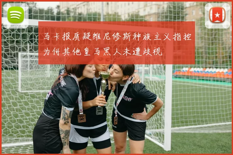 马卡报质疑维尼修斯种族主义指控为何其他皇马黑人未遭歧视
