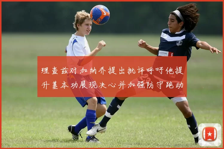 理查兹对加纳乔提出批评呼吁他提升基本功展现决心并加强防守跑动能力