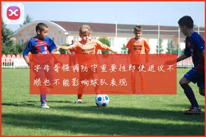 字母哥强调防守重要性即使进攻不顺也不能影响球队表现