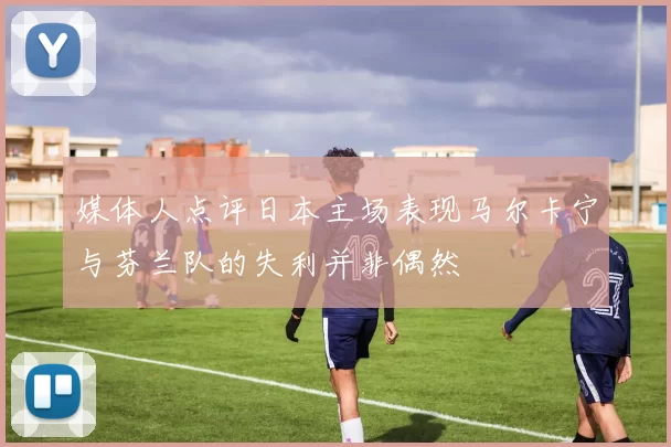 媒体人点评日本主场表现马尔卡宁与芬兰队的失利并非偶然