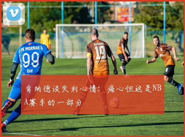 肯纳德谈失利心情：痛心但这是NBA赛季的一部分