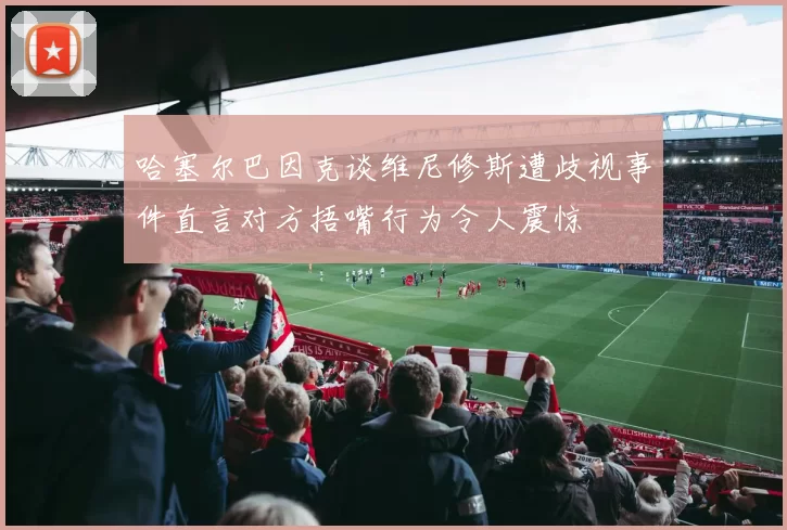 哈塞尔巴因克谈维尼修斯遭歧视事件直言对方捂嘴行为令人震惊
