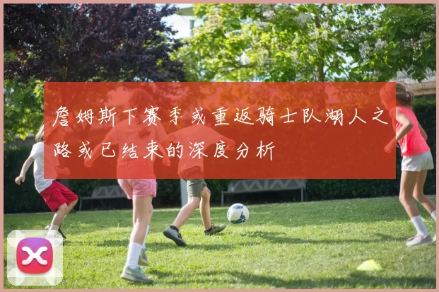 詹姆斯下赛季或重返骑士队湖人之路或已结束的深度分析