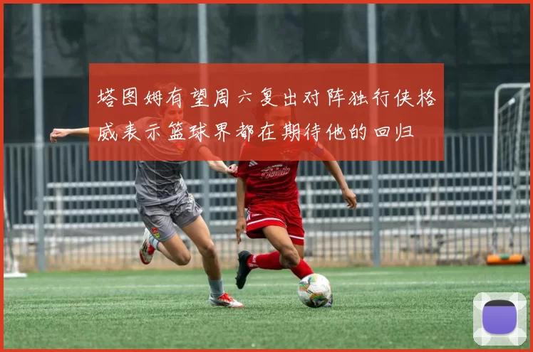 塔图姆有望周六复出对阵独行侠格威表示篮球界都在期待他的回归