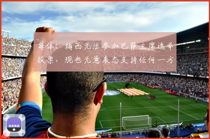 每体：梅西无法参加巴萨主席选举投票，现也无意表态支持任何一方