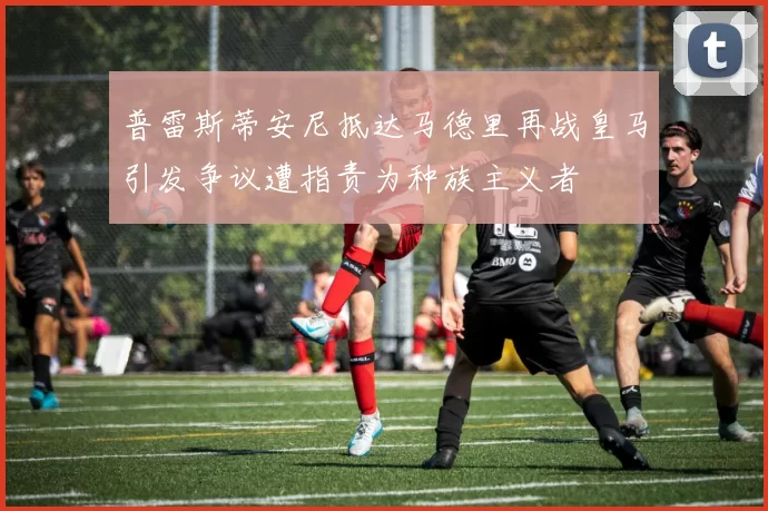 普雷斯蒂安尼抵达马德里再战皇马引发争议遭指责为种族主义者