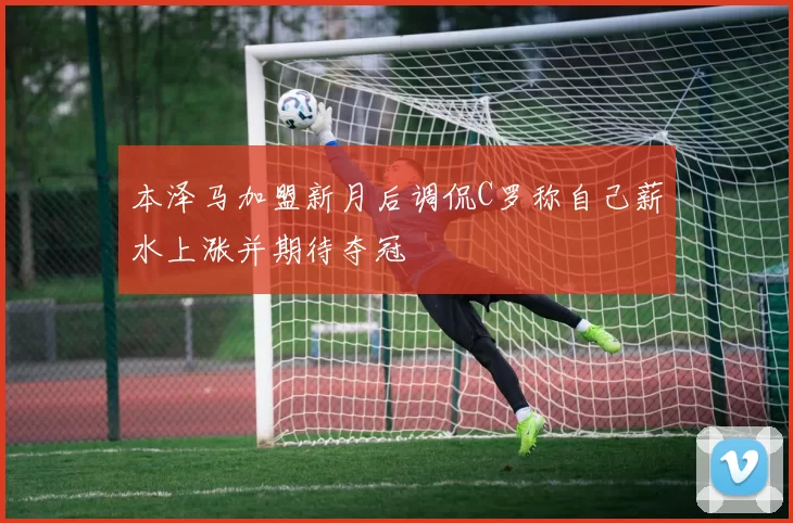 本泽马加盟新月后调侃C罗称自己薪水上涨并期待夺冠