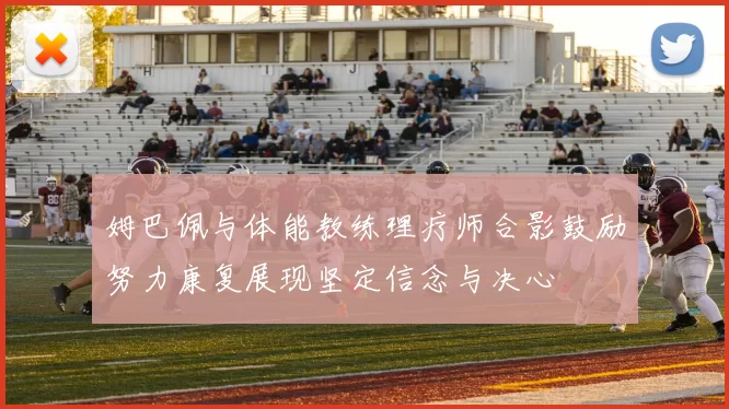 姆巴佩与体能教练理疗师合影鼓励努力康复展现坚定信念与决心
