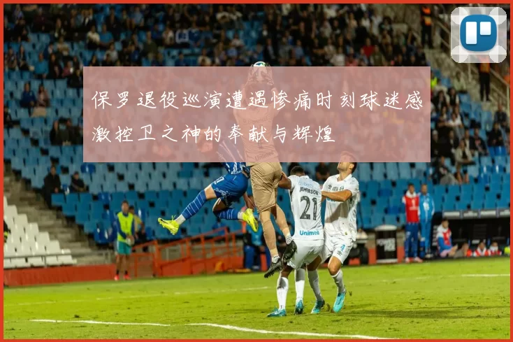 保罗退役巡演遭遇惨痛时刻球迷感激控卫之神的奉献与辉煌
