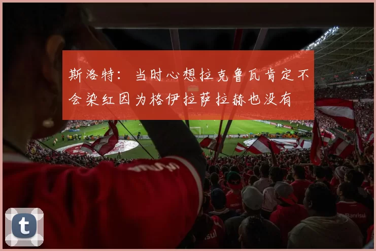 斯洛特：当时心想拉克鲁瓦肯定不会染红因为格伊拉萨拉赫也没有
