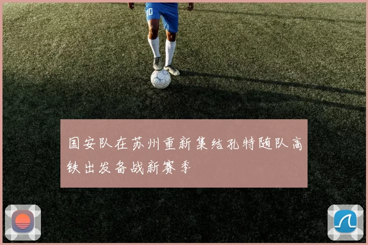 国安队在苏州重新集结孔特随队高铁出发备战新赛季