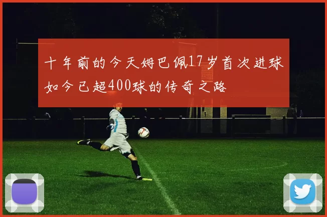 十年前的今天姆巴佩17岁首次进球如今已超400球的传奇之路