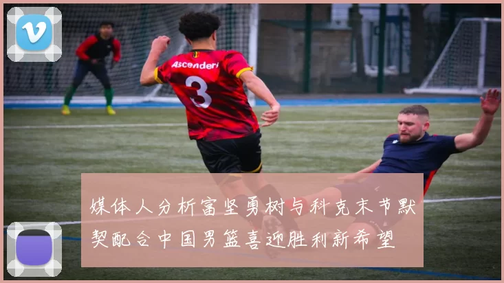 媒体人分析富坚勇树与科克末节默契配合中国男篮喜迎胜利新希望