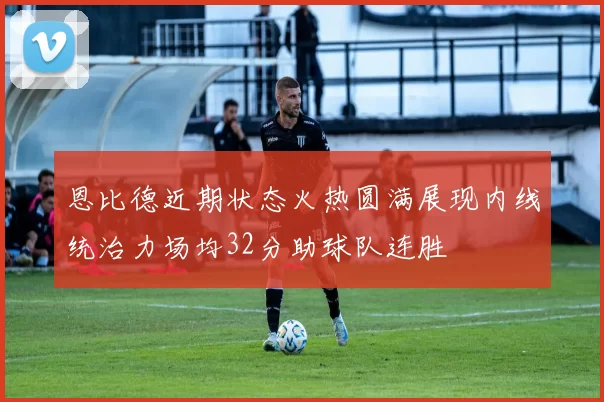 恩比德近期状态火热圆满展现内线统治力场均32分助球队连胜