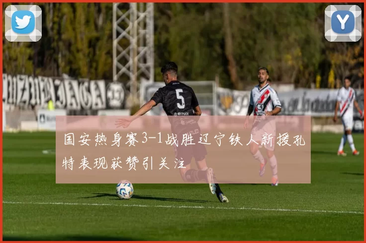 国安热身赛3-1战胜辽宁铁人新援孔特表现获赞引关注