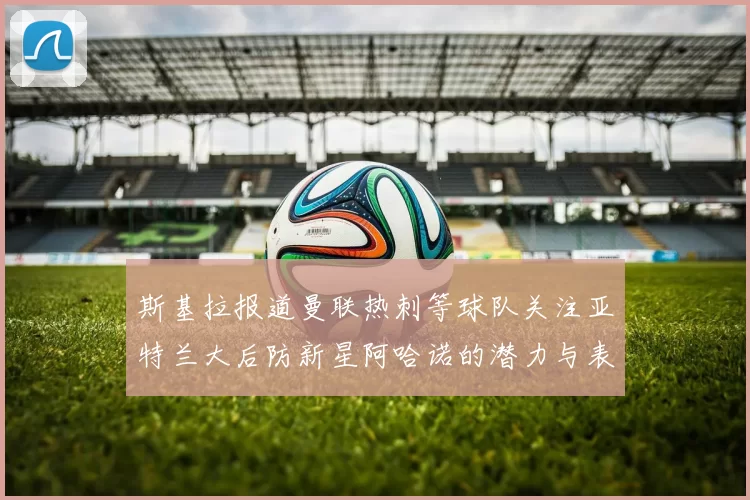 斯基拉报道曼联热刺等球队关注亚特兰大后防新星阿哈诺的潜力与表现