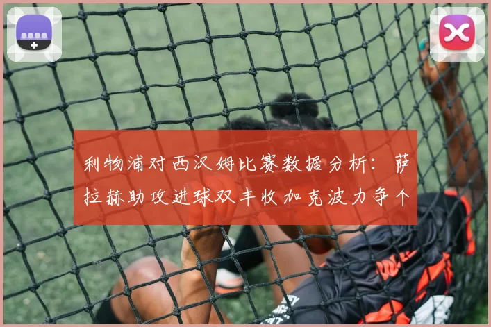 利物浦对西汉姆比赛数据分析：萨拉赫助攻进球双丰收加克波力争个人职业生涯50球