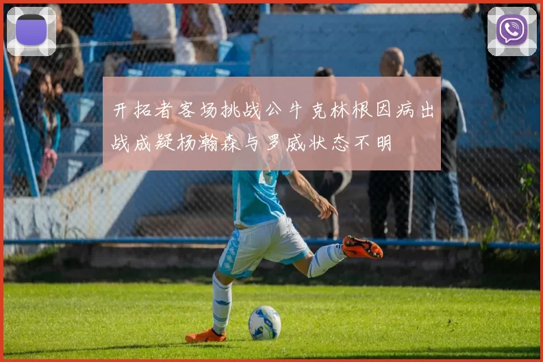 开拓者客场挑战公牛克林根因病出战成疑杨瀚森与罗威状态不明