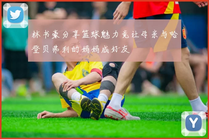 林书豪分享篮球魅力竟让母亲与哈登贝弗利的妈妈成好友