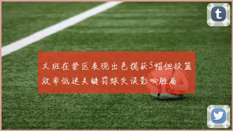 文班在禁区表现出色揽获5帽但投篮效率低迷关键罚球失误影响胜局