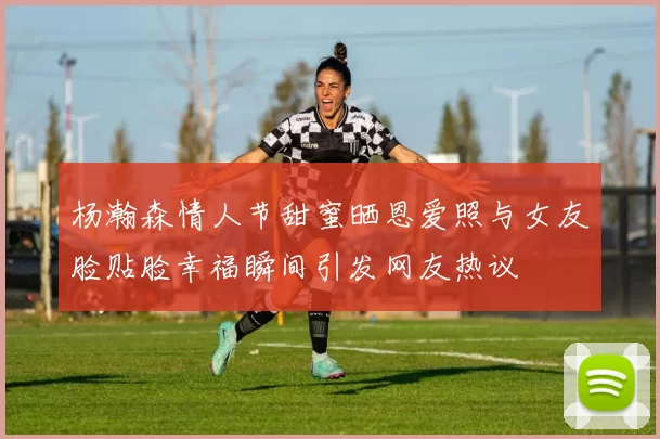 杨瀚森情人节甜蜜晒恩爱照与女友脸贴脸幸福瞬间引发网友热议