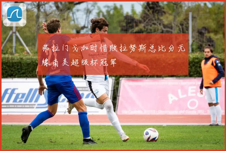 弗拉门戈加时惜败拉努斯总比分无缘南美超级杯冠军