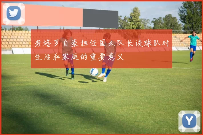 劳塔罗自豪担任国米队长谈球队对生活和家庭的重要意义