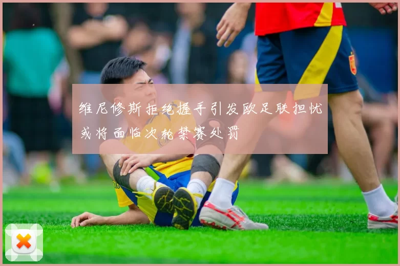 维尼修斯拒绝握手引发欧足联担忧或将面临次轮禁赛处罚