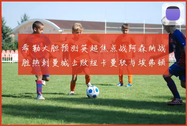 希勒大胆预测英超焦点战阿森纳战胜热刺曼城击败纽卡曼联与埃弗顿握手言和