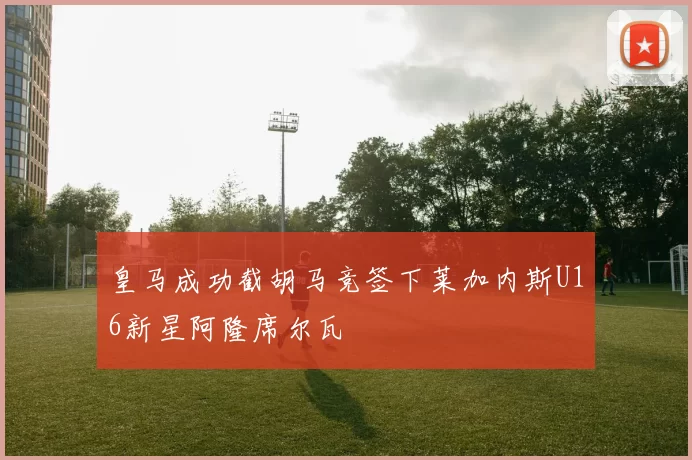 皇马成功截胡马竞签下莱加内斯U16新星阿隆席尔瓦