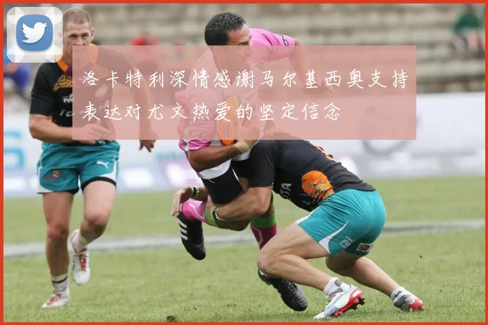 洛卡特利深情感谢马尔基西奥支持表达对尤文热爱的坚定信念