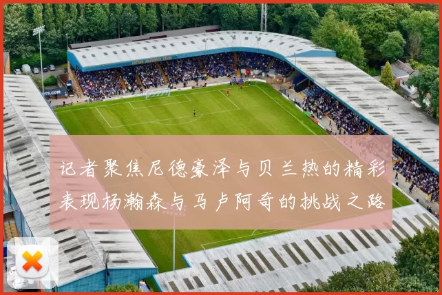 记者聚焦尼德豪泽与贝兰热的精彩表现杨瀚森与马卢阿奇的挑战之路依旧艰难
